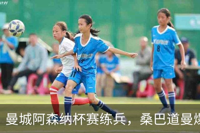 曼城阿森纳杯赛练兵，桑巴道曼爆发彰显豪门厚度
